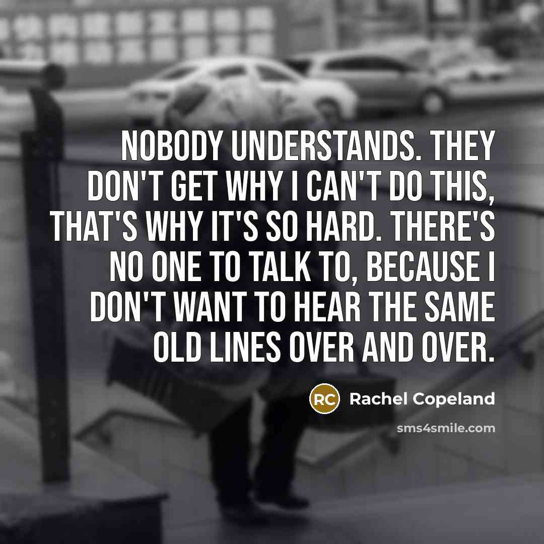 “Nobody understands. They don't get why I can't do this, that's why it's so hard. There's no one to talk to, because I don't want to hear the same old lines over and over.” quote by Rachel Copeland