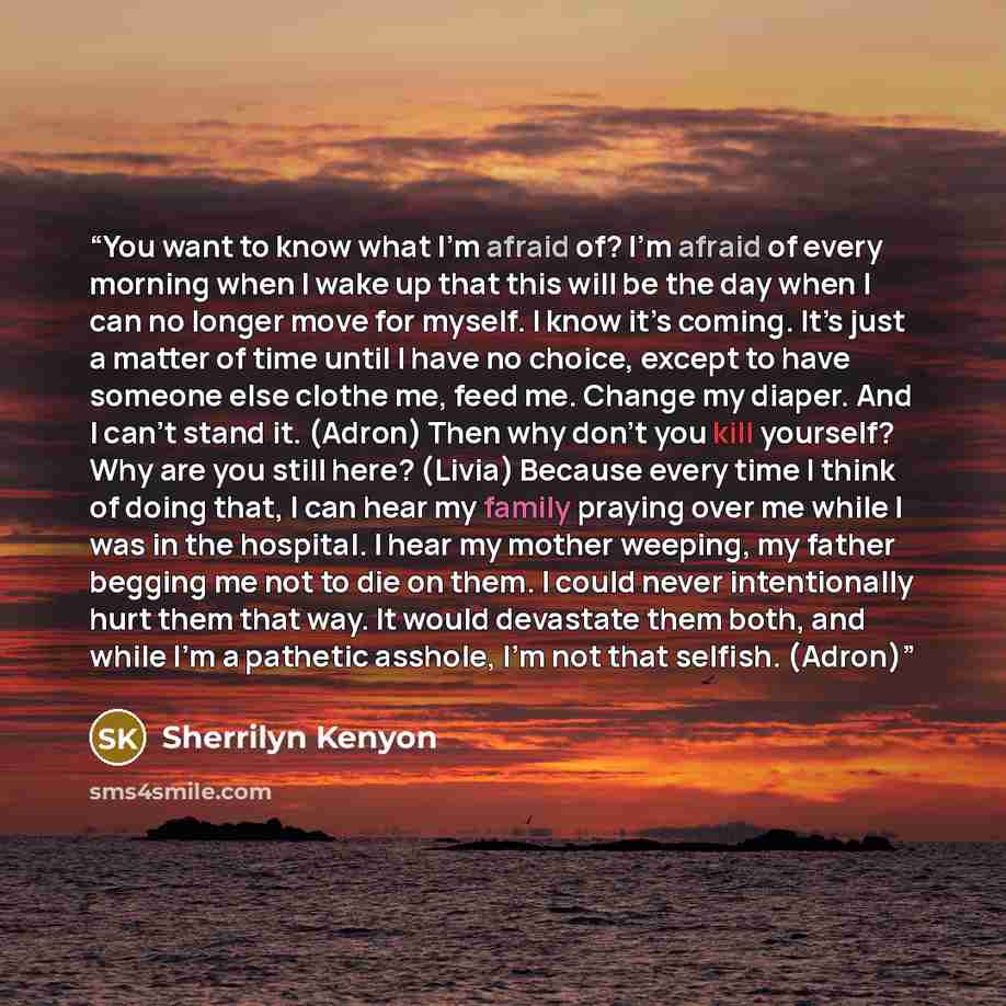 “You want to know what I’m afraid of? I’m afraid of every morning when I wake up that this will be the day when I can no longer move for myself. I know it’s coming. It’s just a matter of time until I have no choice, except to have someone else clothe me, feed me. Change my diaper. And I can’t stand…” quote by Sherrilyn Kenyon
