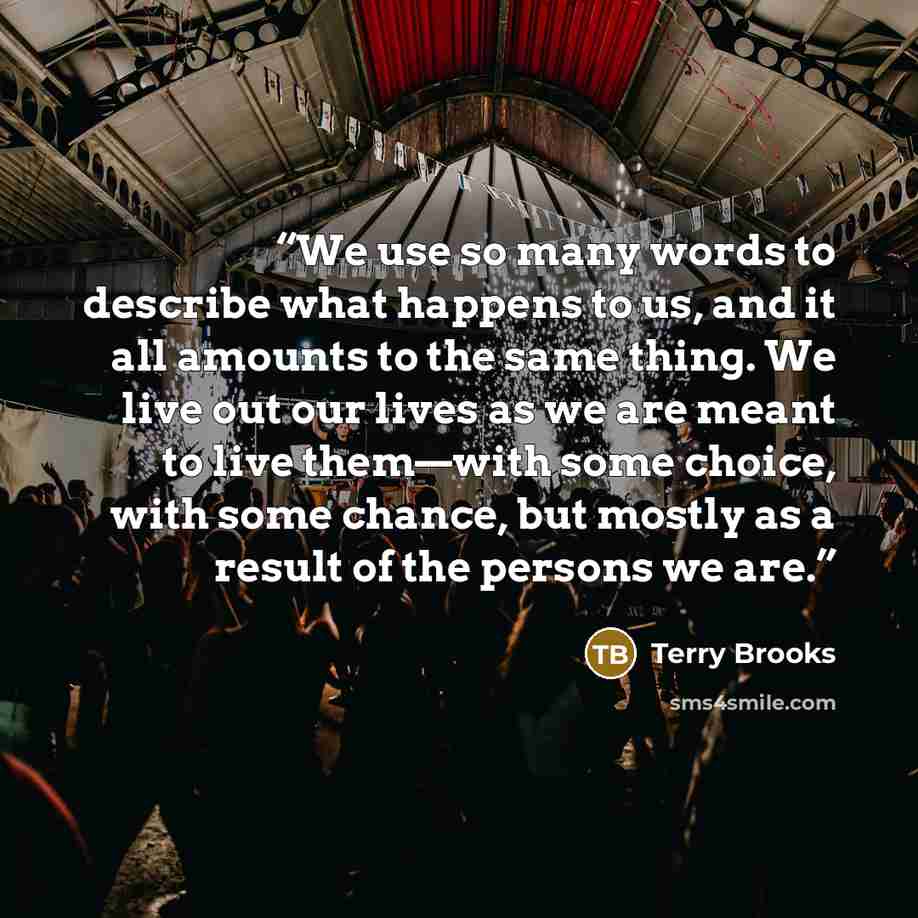“We use so many words to describe what happens to us, and it all amounts to the same thing. We live out our lives as we are meant to live them—with some choice, with some chance, but mostly as a result of the persons we are.” quote by Terry Brooks