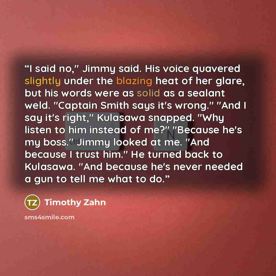 “I said no," Jimmy said. His voice quavered slightly under the blazing heat of her glare, but his words were as solid as a sealant weld. "Captain Smith says it's wrong." "And I say it's right," Kulasawa snapped. "Why listen to him instead of me?" "Because he's my boss." Jimmy looked at me. "And…” quote by Timothy Zahn
