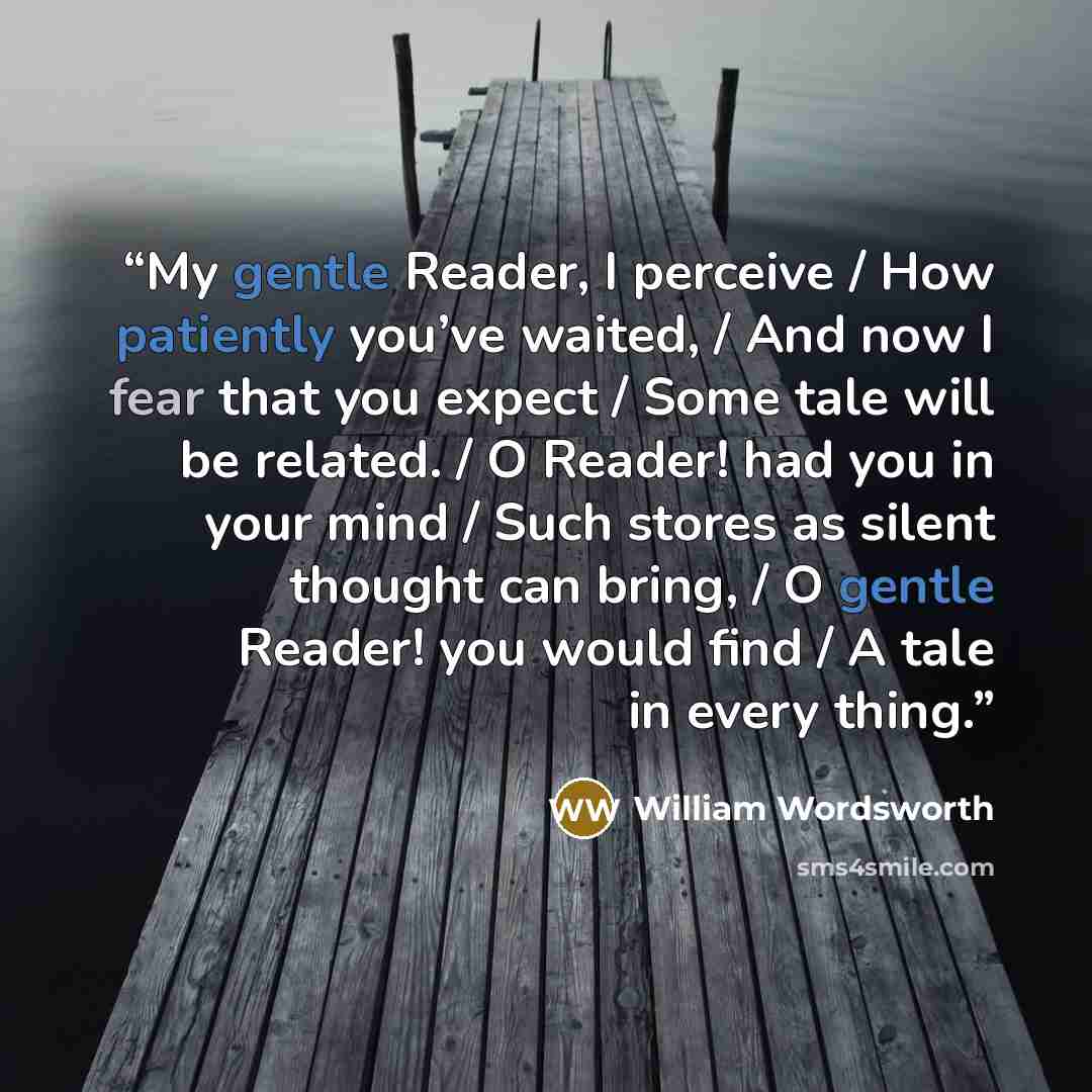 “My gentle Reader, I perceive / How patiently you’ve waited, / And now I fear that you expect / Some tale will be related. / O Reader! had you in your mind / Such stores as silent thought can bring, / O gentle Reader! you would find / A tale in every thing.” quote by William Wordsworth