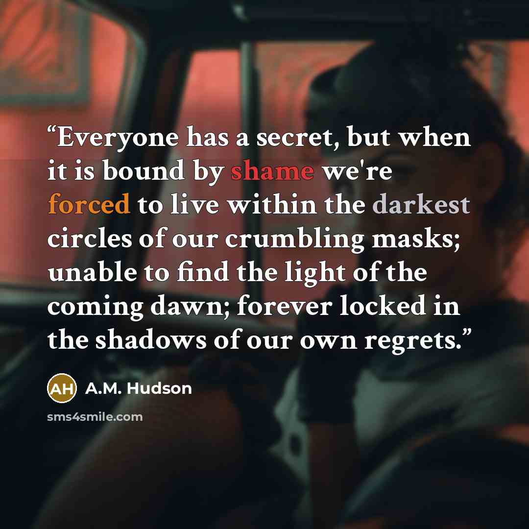 “Everyone has a secret, but when it is bound by shame we're forced to live within the darkest circles of our crumbling masks; unable to find the light of the coming dawn; forever locked in the shadows of our own regrets.” quote by A.M. Hudson
