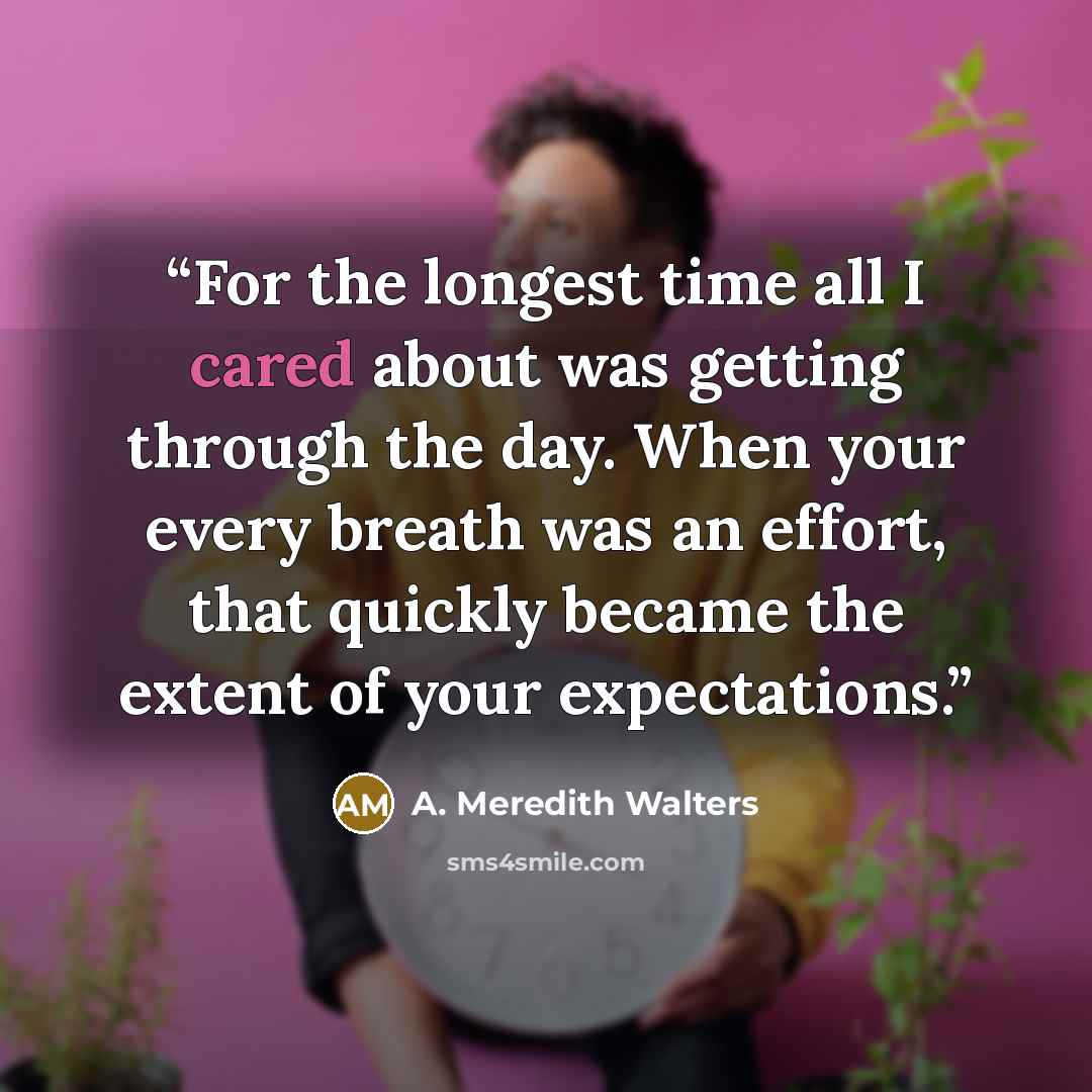 “For the longest time all I cared about was getting through the day. When your every breath was an effort, that quickly became the extent of your expectations.” quote by A. Meredith Walters