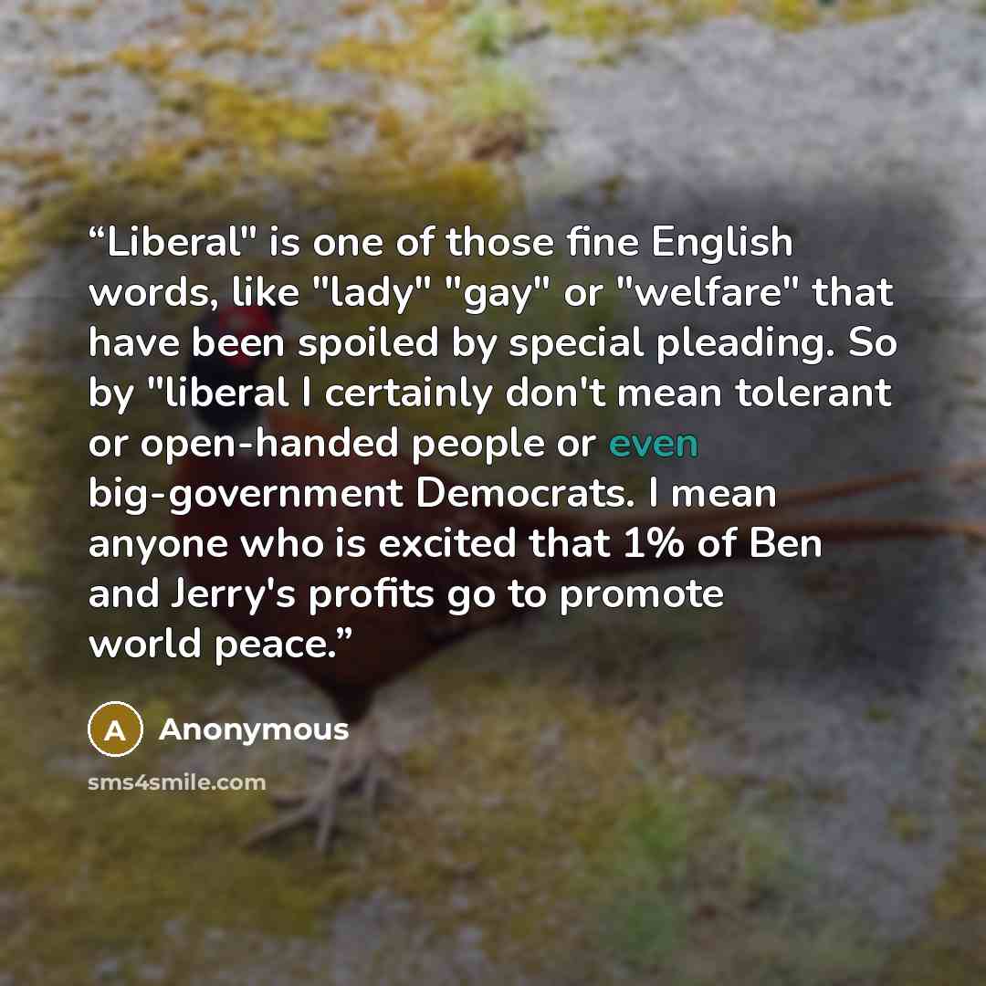 “Liberal" is one of those fine English words, like "lady" "gay" or "welfare" that have been spoiled by special pleading. So by "liberal I certainly don't mean tolerant or open-handed people or even big-government Democrats. I mean anyone who is excited that 1% of Ben and Jerry's profits go to…” quote by Anonymous