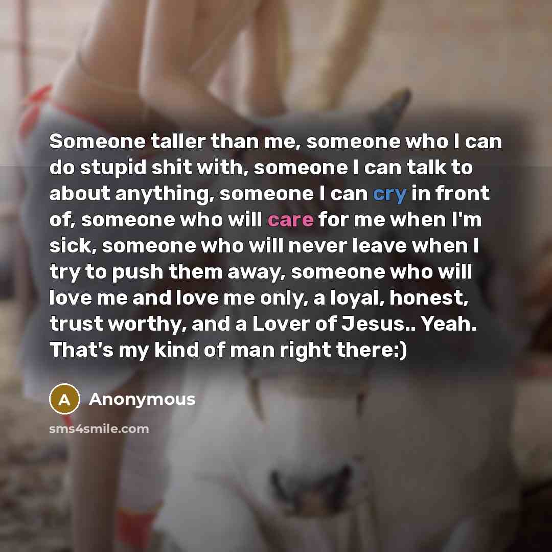 “Someone taller than me, someone who I can do stupid shit with, someone I can talk to about anything, someone I can cry in front of, someone who will care for me when I'm sick, someone who will never leave when I try to push them away, someone who will love me and love me only, a loyal, honest…” quote by Anonymous