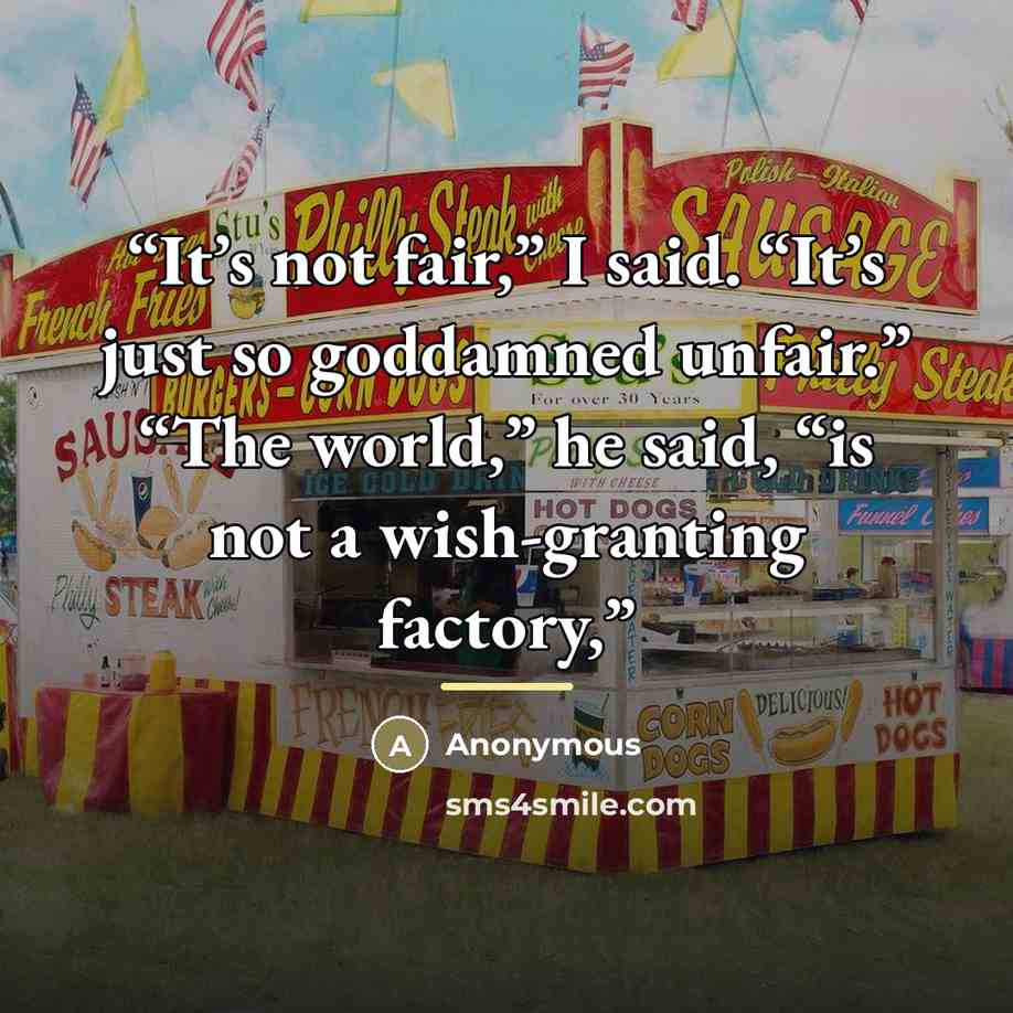 “It’s not fair,” I said. “It’s just so goddamned unfair.” “The world,” he said, “is not a wish-granting factory,” quote by Anonymous