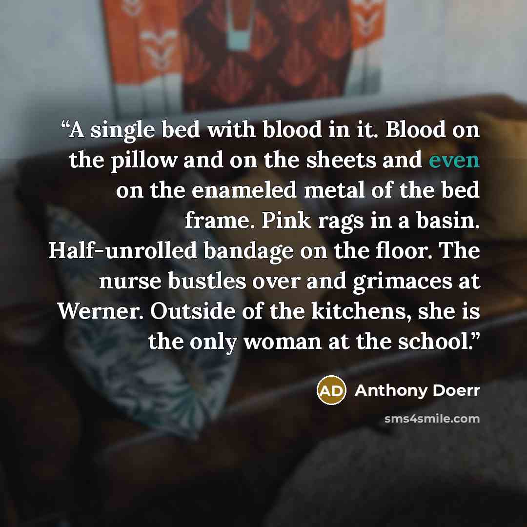 “A single bed with blood in it. Blood on the pillow and on the sheets and even on the enameled metal of the bed frame. Pink rags in a basin. Half-unrolled bandage on the floor. The nurse bustles over and grimaces at Werner. Outside of the kitchens, she is the only woman at the school.” quote by Anthony Doerr