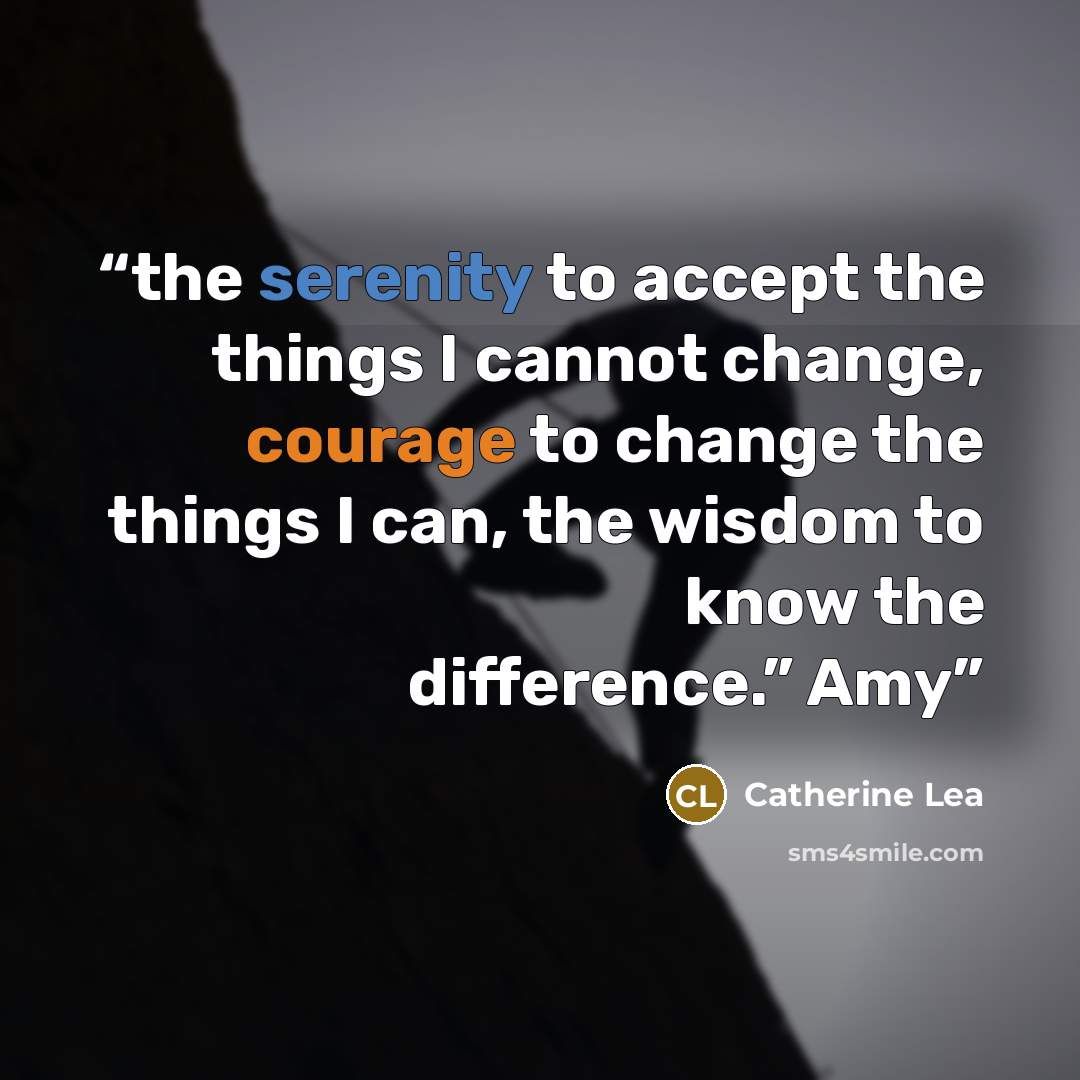 “the serenity to accept the things I cannot change, courage to change the things I can, the wisdom to know the difference.” Amy” quote by Catherine Lea