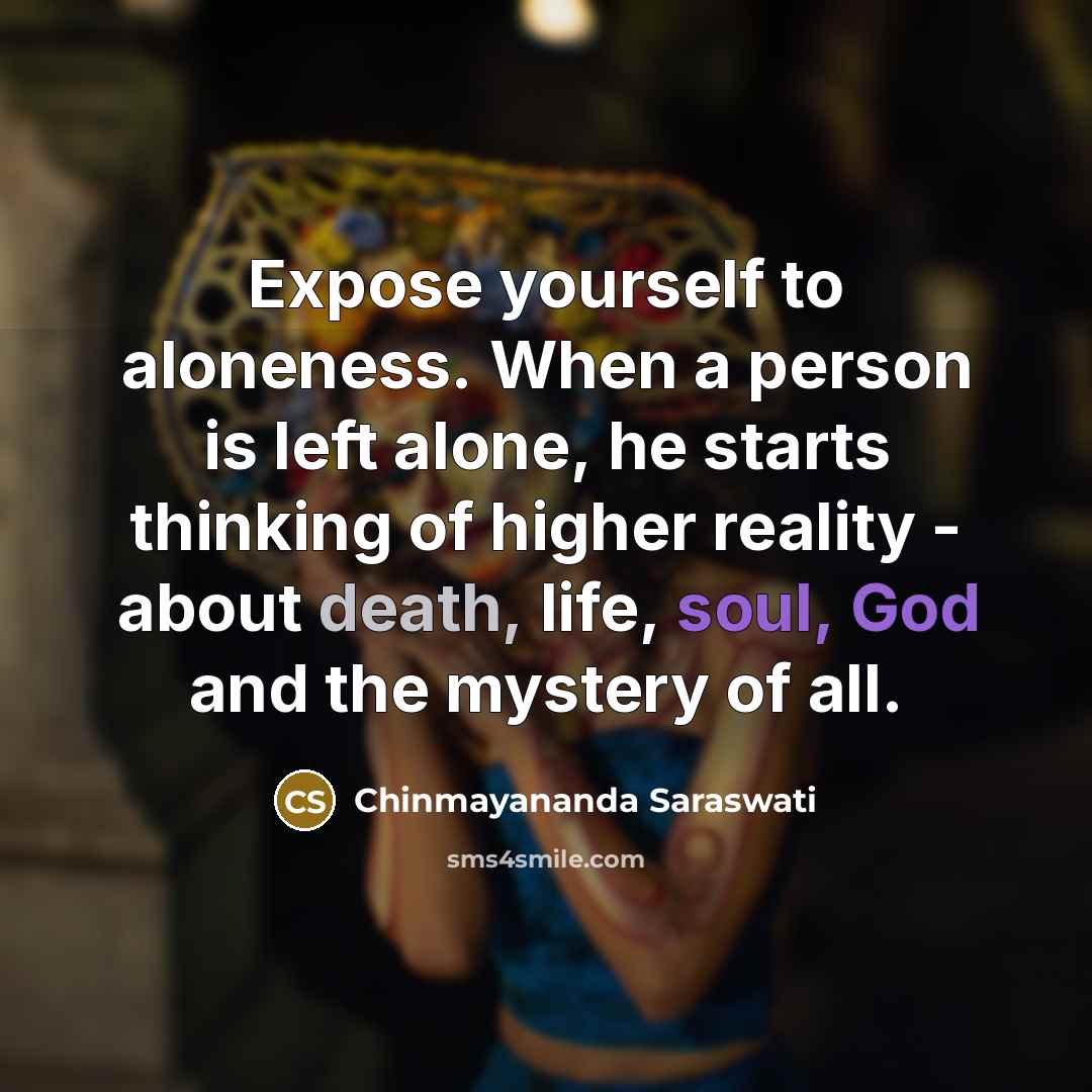 “Expose yourself to aloneness. When a person is left alone, he starts thinking of higher reality - about death, life, soul, God and the mystery of all.” quote by Chinmayananda Saraswati