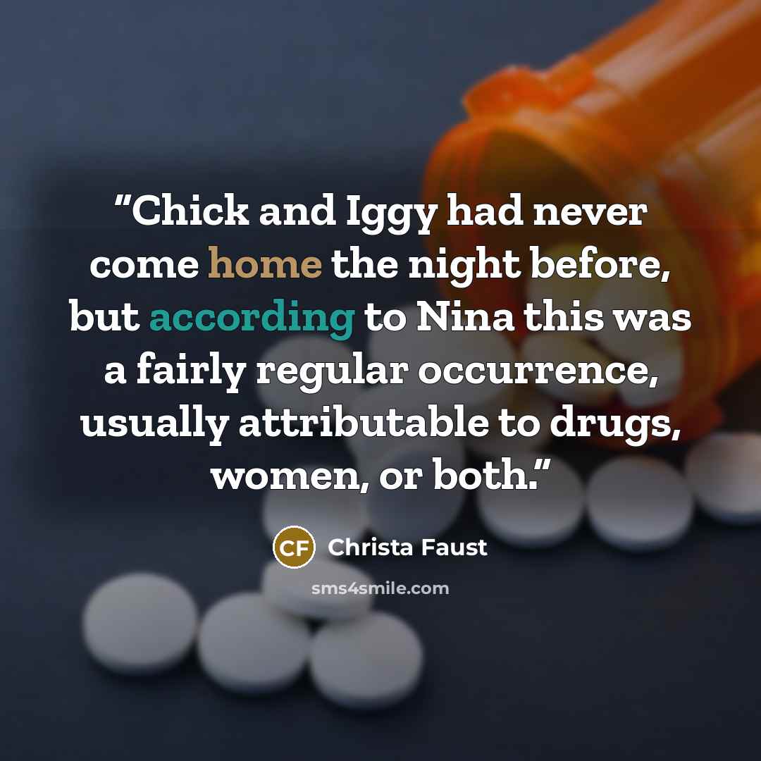 “Chick and Iggy had never come home the night before, but according to Nina this was a fairly regular occurrence, usually attributable to drugs, women, or both.” quote by Christa Faust
