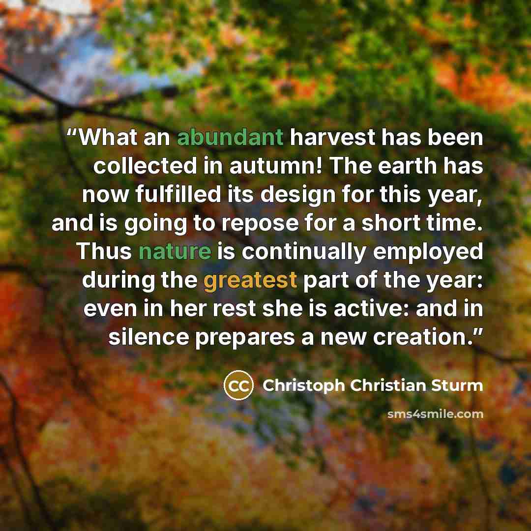 “What an abundant harvest has been collected in autumn! The earth has now fulfilled its design for this year, and is going to repose for a short time. Thus nature is continually employed during the greatest part of the year: even in her rest she is active: and in silence prepares a new creation.” quote by Christoph Christian Sturm