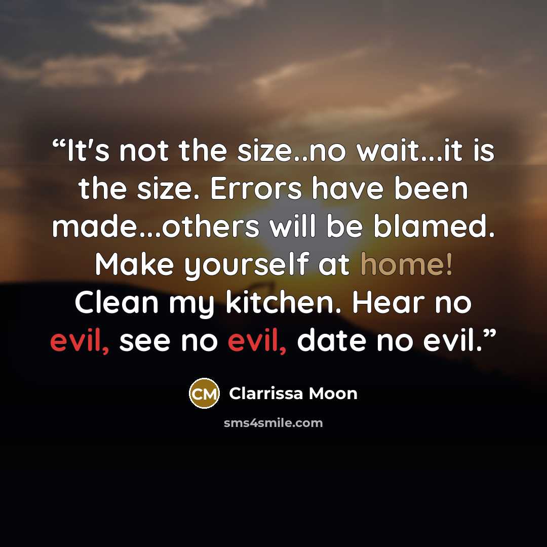 “It's not the size..no wait...it is the size. Errors have been made...others will be blamed. Make yourself at home! Clean my kitchen. Hear no evil, see no evil, date no evil.” quote by Clarrissa Moon