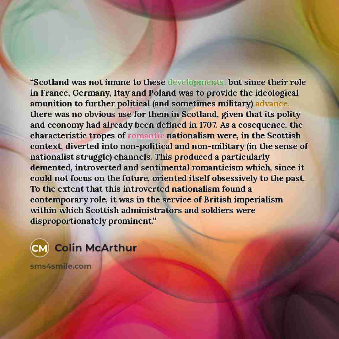 “Scotland was not imune to these developments, but since their role in France, Germany, Itay and Poland was to provide the ideological amunition to further political (and sometimes military) advance, there was no obvious use for them in Scotland, given that its polity and economy had already been…” quote by Colin McArthur