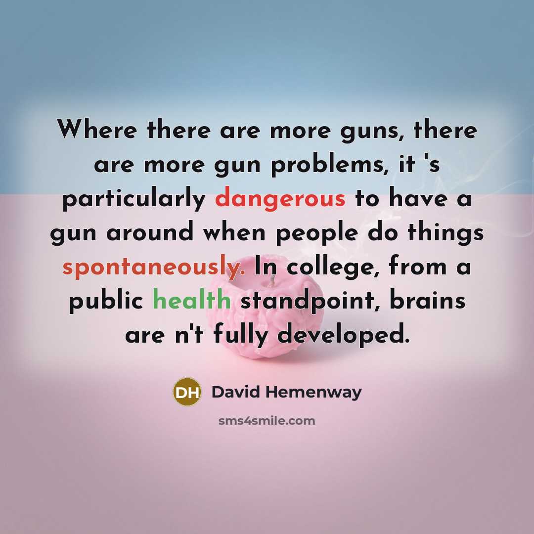 “Where there are more guns, there are more gun problems, it 's particularly dangerous to have a gun around when people do things spontaneously. In college, from a public health standpoint, brains are n't fully developed.” quote by David Hemenway
