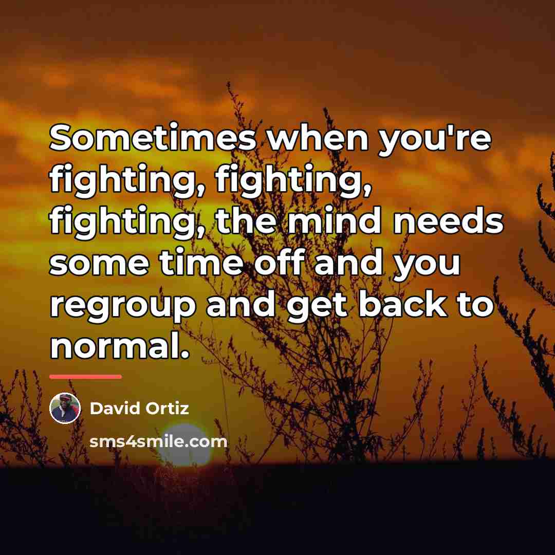 “Sometimes when you're fighting, fighting, fighting, the mind needs some…” quote by David Ortiz
