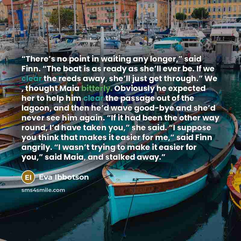 “There’s no point in waiting any longer,” said Finn. “The boat is as ready as she’ll ever be. If we clear the reeds away, she’ll just get through.” We , thought Maia bitterly. Obviously he expected her to help him clear the passage out of the lagoon, and then he’d wave good-bye and she’d never see…” quote by Eva Ibbotson