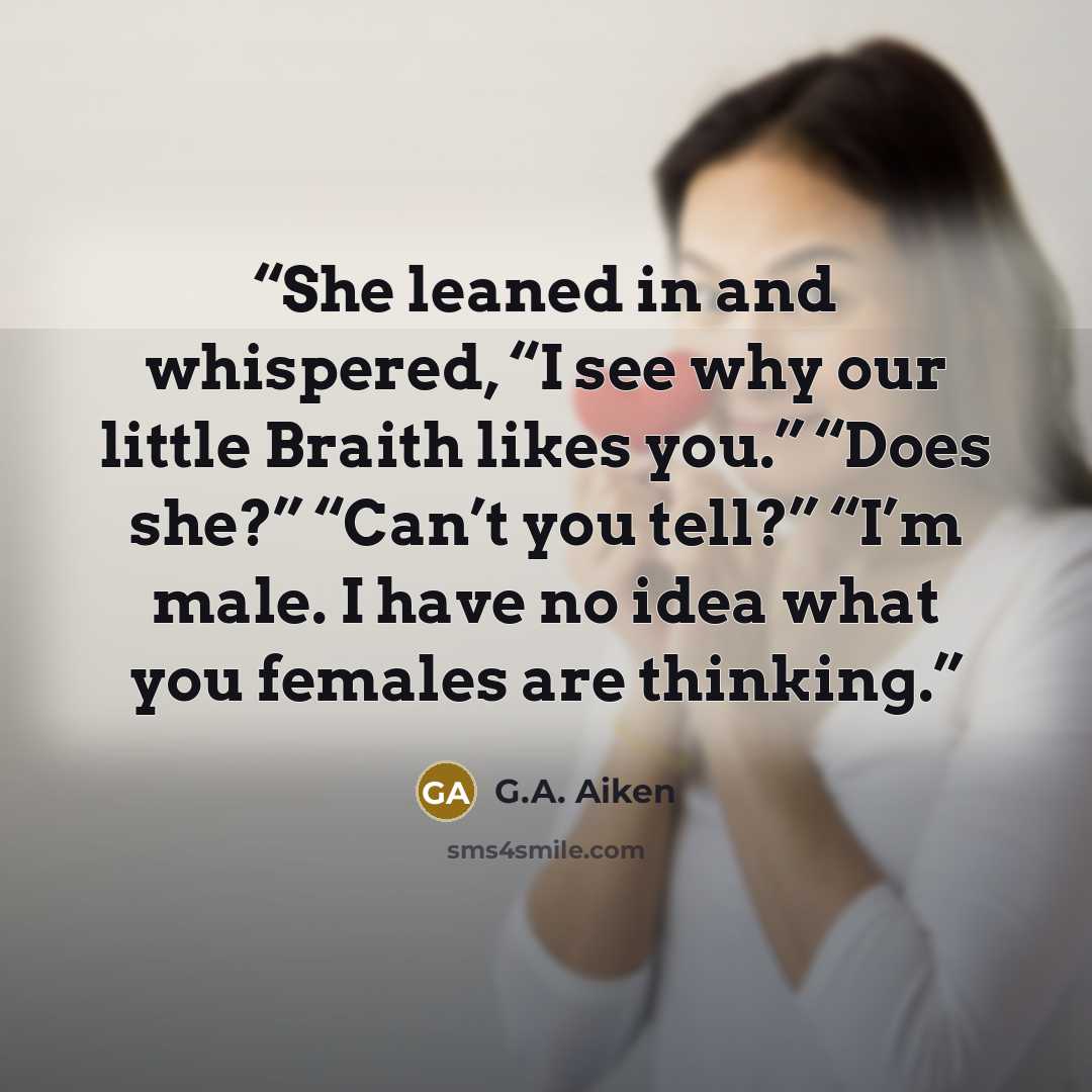 “She leaned in and whispered, “I see why our little Braith likes you.” “Does she?” “Can’t you tell?” “I’m male. I have no idea what you females are thinking.” quote by G.A. Aiken