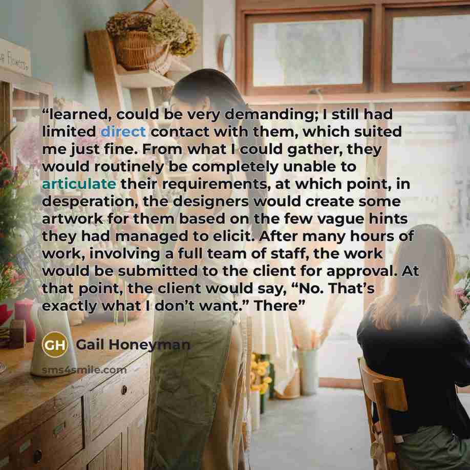 “learned, could be very demanding; I still had limited direct contact with them, which suited me just fine. From what I could gather, they would routinely be completely unable to articulate their requirements, at which point, in desperation, the designers would create some artwork for them based on…” quote by Gail Honeyman