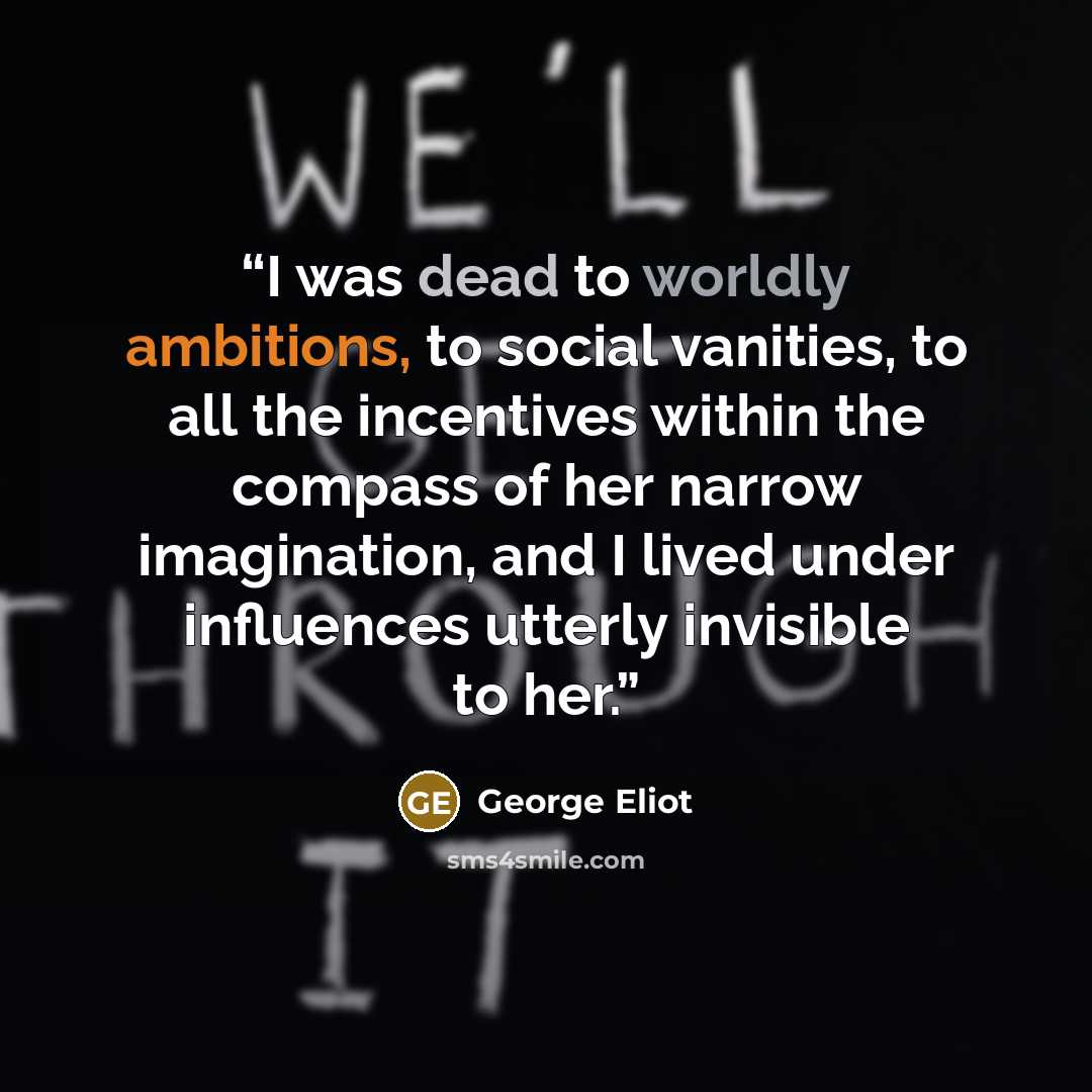 “I was dead to worldly ambitions, to social vanities, to all the incentives within the compass of her narrow imagination, and I lived under influences utterly invisible to her.” quote by George Eliot