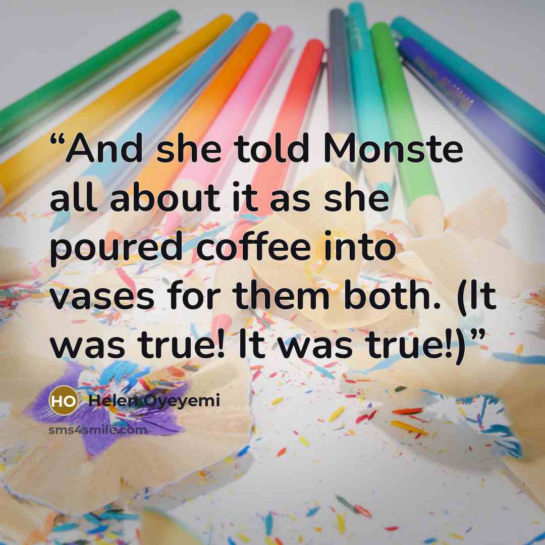 “And she told Monste all about it as she poured coffee into vases for them both. (It was true! It was true!)” quote by Helen Oyeyemi
