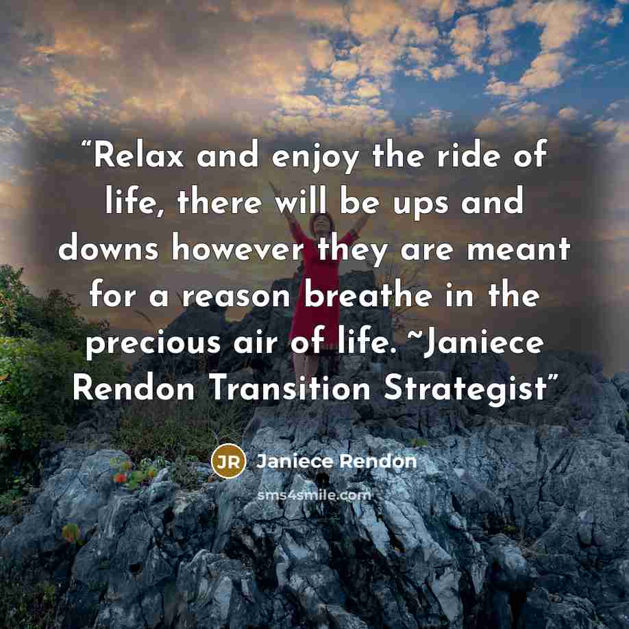 “Relax and enjoy the ride of life, there will be ups and downs however they are meant for a reason breathe in the precious air of life. ~Janiece Rendon Transition Strategist” quote by Janiece Rendon