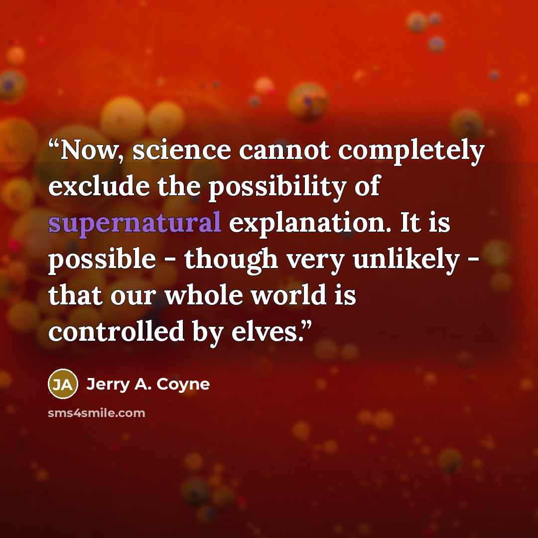 “Now, science cannot completely exclude the possibility of supernatural explanation. It is possible - though very unlikely - that our whole world is controlled by elves.” quote by Jerry A. Coyne