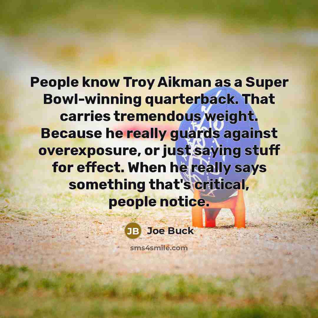 “People know Troy Aikman as a Super Bowl-winning quarterback. That carries tremendous weight. Because he really guards against overexposure, or just saying stuff for effect. When he really says something that's critical, people notice.” quote by Joe Buck
