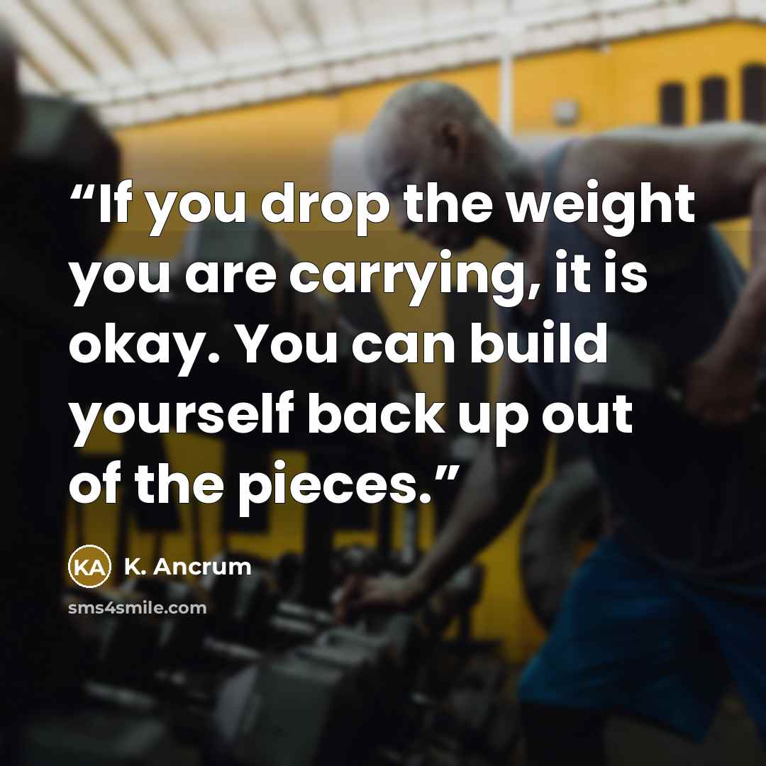 “If you drop the weight you are carrying, it is okay. You can build yourself back up out of the pieces.” quote by K. Ancrum