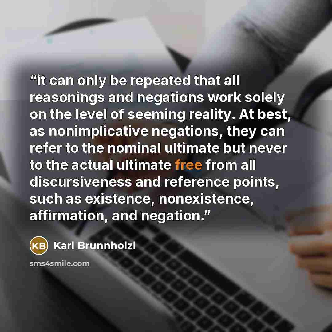 “it can only be repeated that all reasonings and negations work solely on the level of seeming reality. At best, as nonimplicative negations, they can refer to the nominal ultimate but never to the actual ultimate free from all discursiveness and reference points, such as existence, nonexistence…” quote by Karl Brunnholzl
