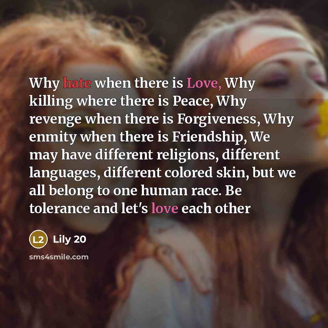 “Why hate when there is Love, Why killing where there is Peace, Why revenge when there is Forgiveness, Why enmity when there is Friendship, We may have different religions, different languages, different colored skin, but we all belong to one human race. Be tolerance and let's love each other” quote by Lily 20