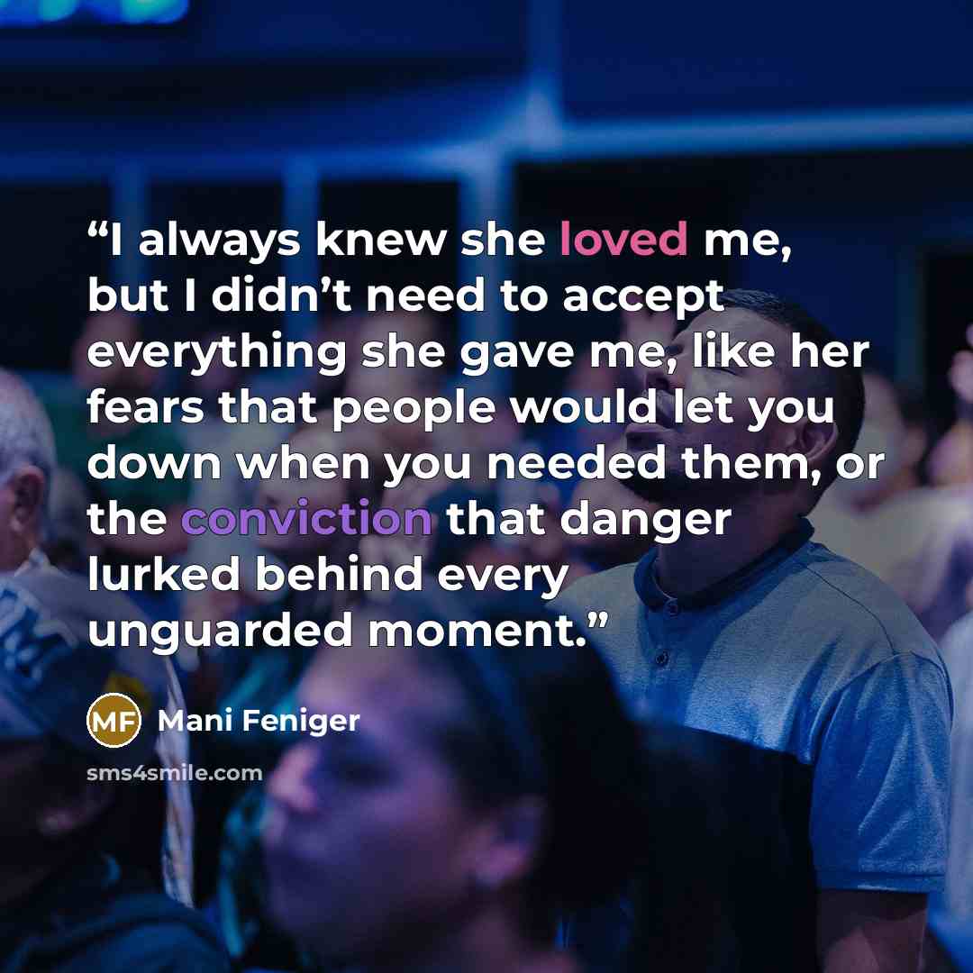 “I always knew she loved me, but I didn’t need to accept everything she gave me, like her fears that people would let you down when you needed them, or the conviction that danger lurked behind every unguarded moment.” quote by Mani Feniger