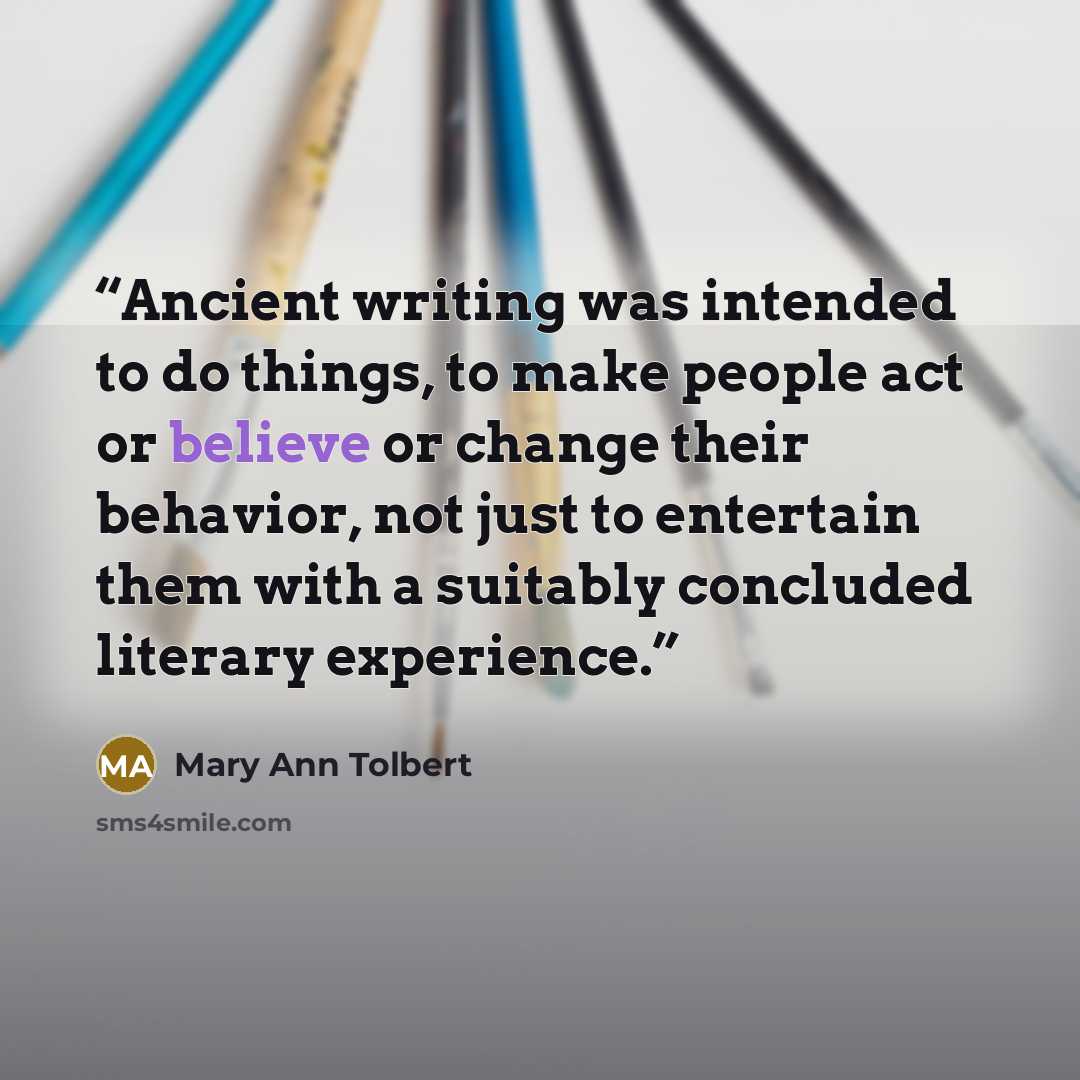 “Ancient writing was intended to do things, to make people act or believe or change their behavior, not just to entertain them with a suitably concluded literary experience.” quote by Mary Ann Tolbert