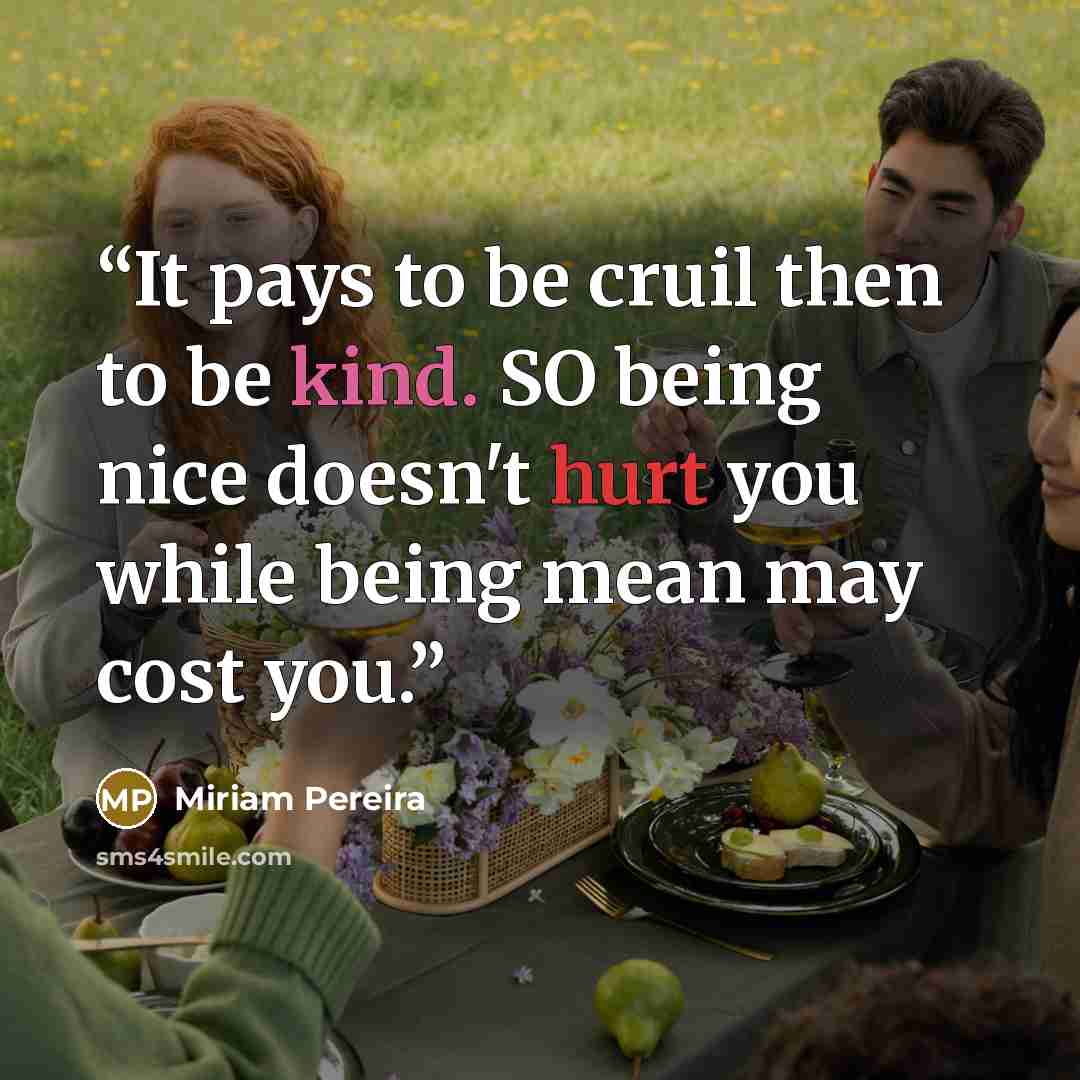 “It pays to be cruil then to be kind. SO being nice doesn't hurt you while being mean may cost you.” quote by Miriam Pereira