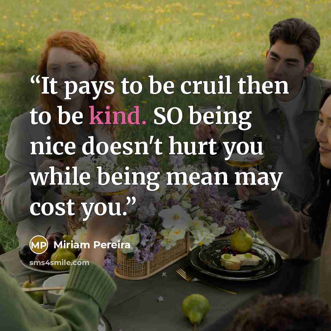 “It pays to be cruil then to be kind. SO being nice doesn't hurt you while being mean may cost you.” quote by Miriam Pereira
