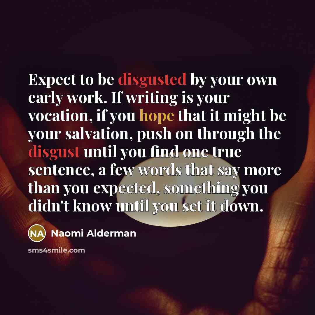 “Expect to be disgusted by your own early work. If writing is your vocation, if you hope that it might be your salvation, push on through the disgust until you find one true sentence, a few words that say more than you expected, something you didn't know until you set it down.” quote by Naomi Alderman