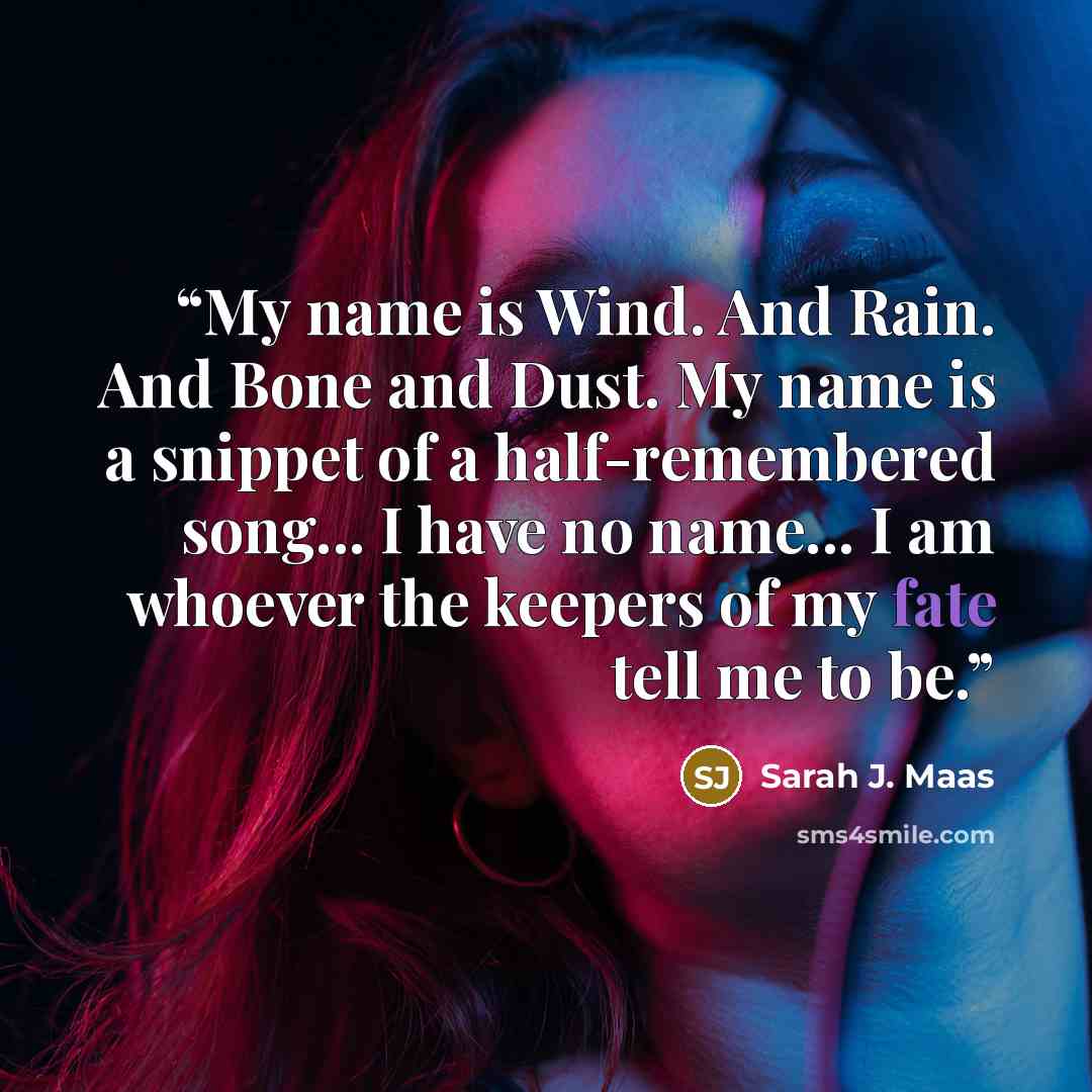 “My name is Wind. And Rain. And Bone and Dust. My name is a snippet of a half-remembered song... I have no name... I am whoever the keepers of my fate tell me to be.” quote by Sarah J. Maas