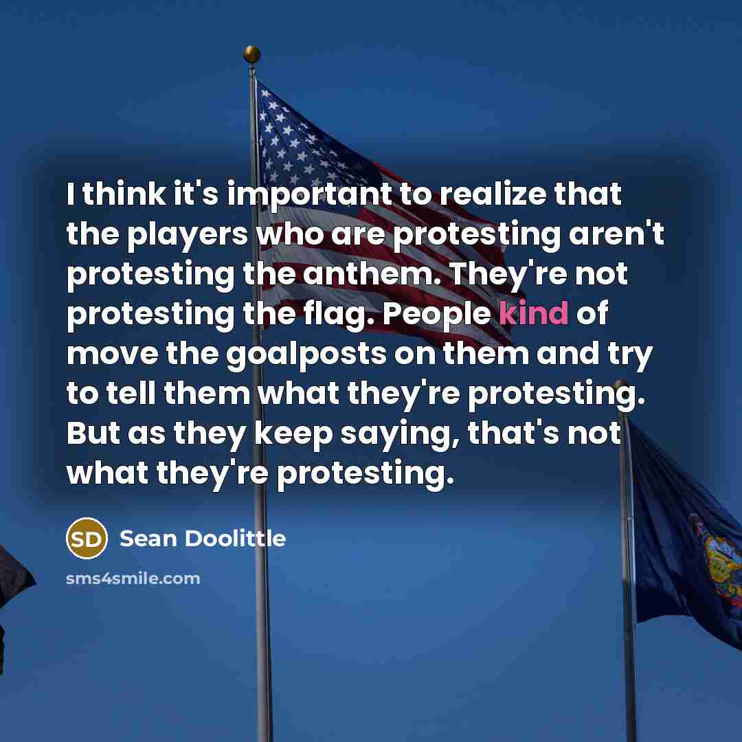 “I think it's important to realize that the players who are protesting aren't protesting the anthem. They're not protesting the flag. People kind of move the goalposts on them and try to tell them what they're protesting. But as they keep saying, that's not what they're protesting.” quote by Sean Doolittle