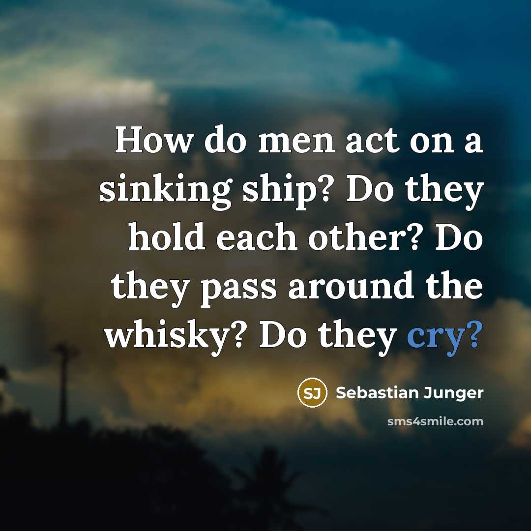 “How do men act on a sinking ship? Do they hold each other? Do they pass around the whisky? Do they cry?” quote by Sebastian Junger
