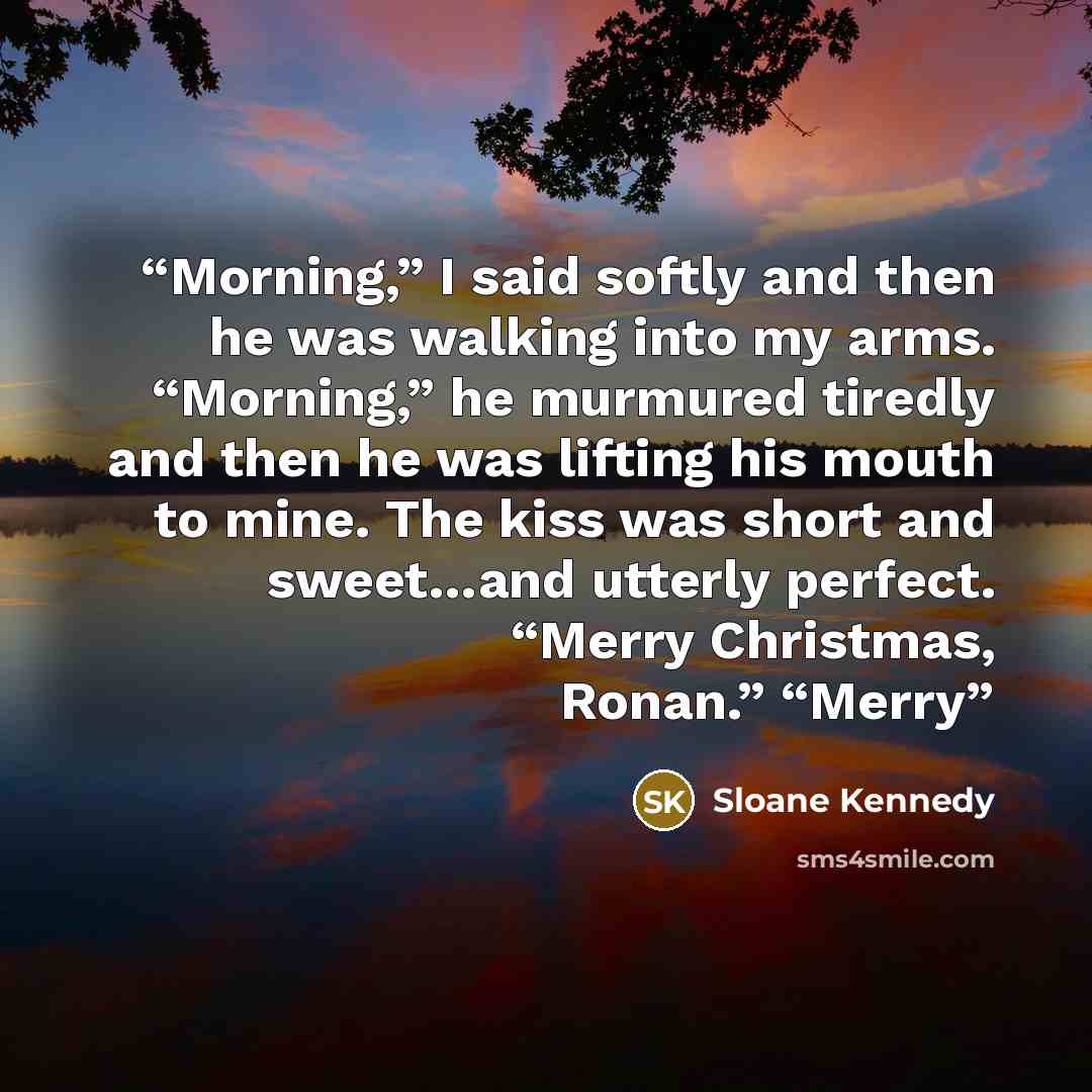 “Morning,” I said softly and then he was walking into my arms. “Morning,” he murmured tiredly and then he was lifting his mouth to mine. The kiss was short and sweet…and utterly perfect. “Merry Christmas, Ronan.” “Merry” quote by Sloane Kennedy