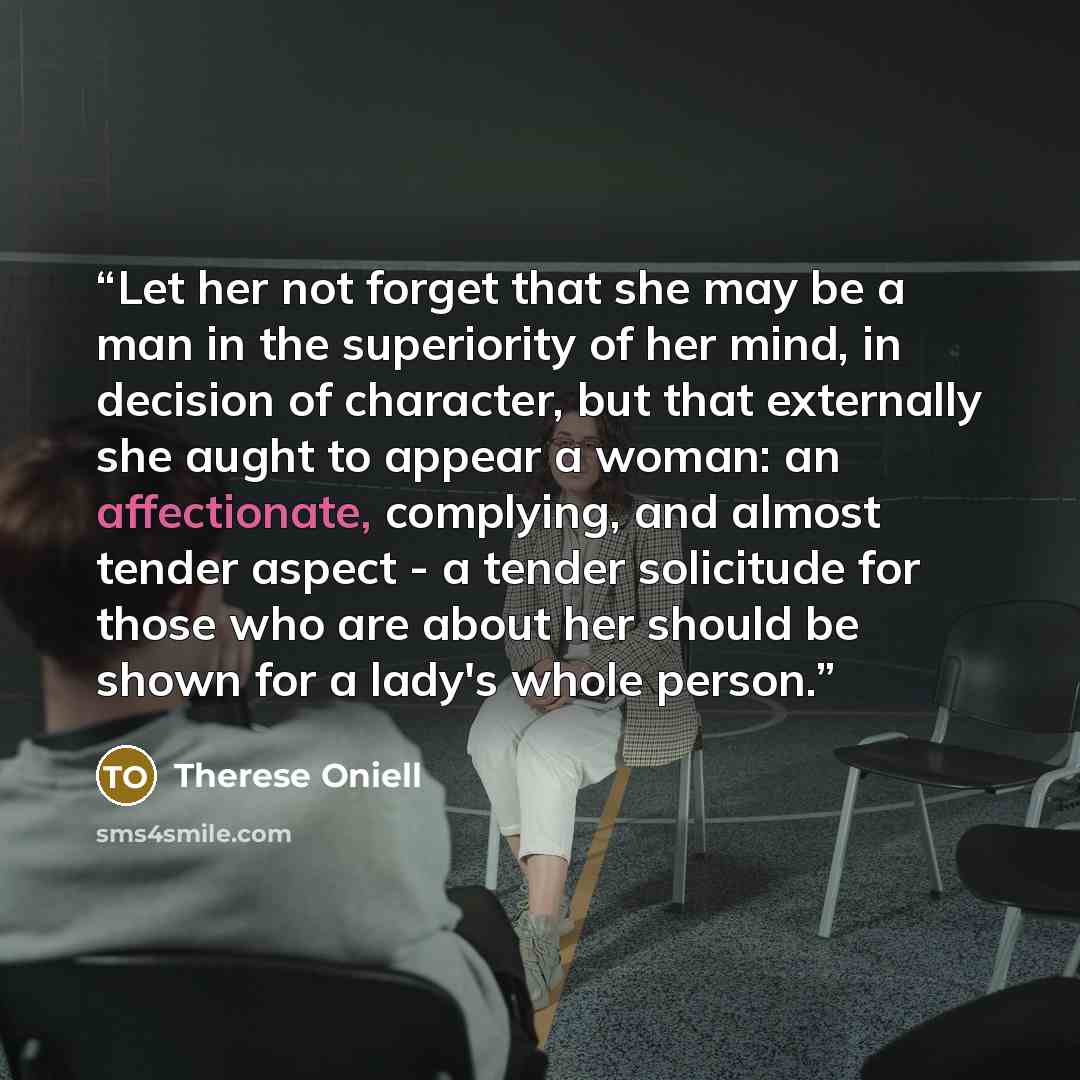 “Let her not forget that she may be a man in the superiority of her mind, in decision of character, but that externally she aught to appear a woman: an affectionate, complying, and almost tender aspect - a tender solicitude for those who are about her should be shown for a lady's whole person.” quote by Therese Oniell