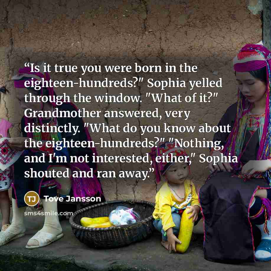 “Is it true you were born in the eighteen-hundreds?" Sophia yelled through the window. "What of it?" Grandmother answered, very distinctly. "What do you know about the eighteen-hundreds?" "Nothing, and I'm not interested, either," Sophia shouted and ran away.” quote by Tove Jansson