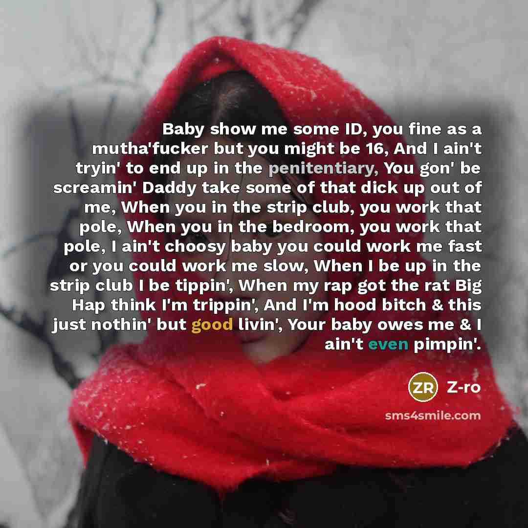 “Baby show me some ID, you fine as a mutha'fucker but you might be 16, And I ain't tryin' to end up in the penitentiary, You gon' be screamin' Daddy take some of that dick up out of me, When you in the strip club, you work that pole, When you in the bedroom, you work that pole, I ain't choosy baby…” quote by Z-Ro
