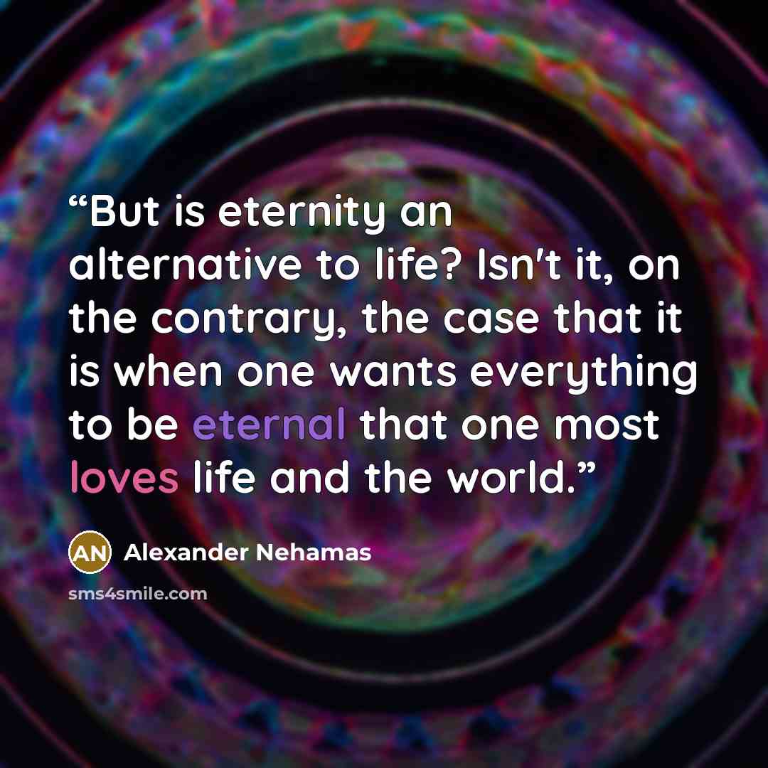 “But is eternity an alternative to life? Isn't it, on the contrary, the case that it is when one wants everything to be eternal that one most loves life and the world.” quote by Alexander Nehamas