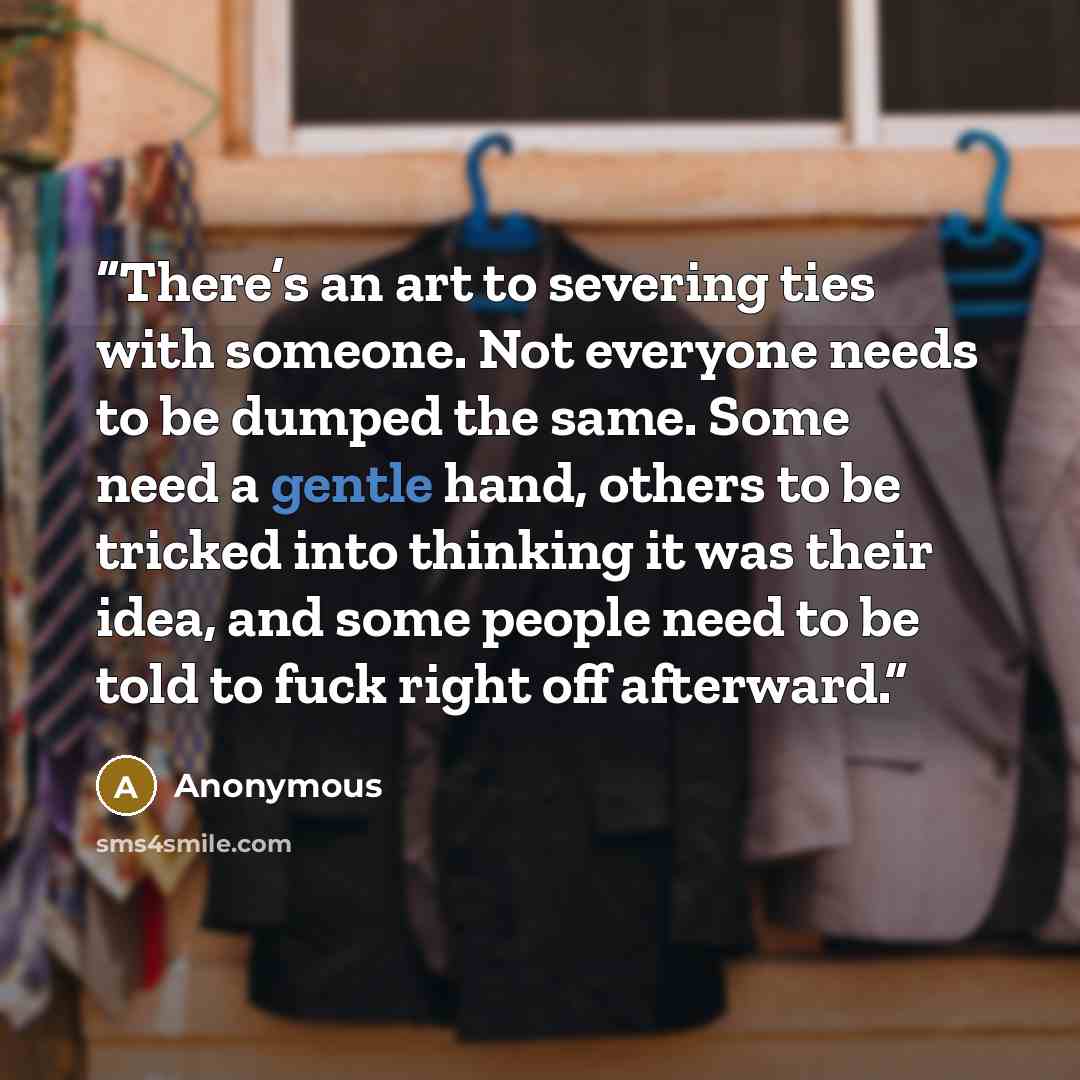 “There’s an art to severing ties with someone. Not everyone needs to be dumped the same. Some need a gentle hand, others to be tricked into thinking it was their idea, and some people need to be told to fuck right off afterward.” quote by Anonymous