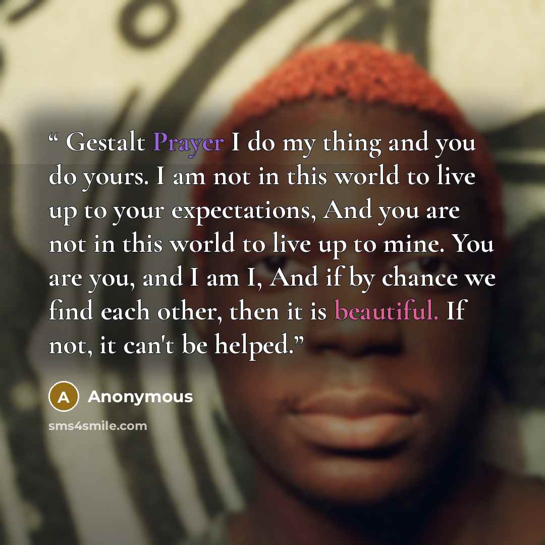 “Gestalt Prayer I do my thing and you do yours. I am not in this world to live up to your expectations, And you are not in this world to live up to mine. You are you, and I am I, And if by chance we find each other, then it is beautiful. If not, it can't be helped.” quote by Anonymous