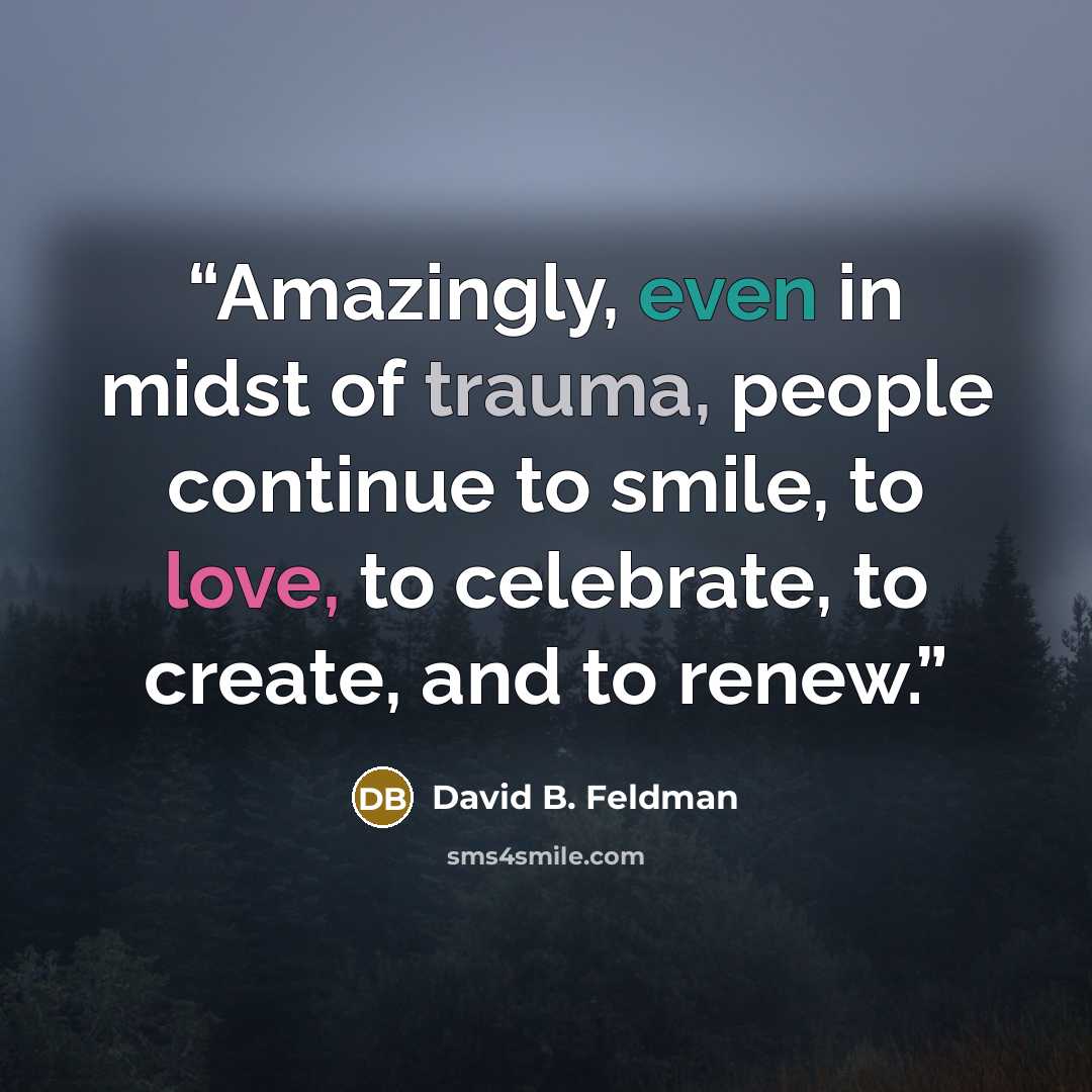 “Amazingly, even in midst of trauma, people continue to smile, to love, to celebrate, to create, and to renew.” quote by David B. Feldman