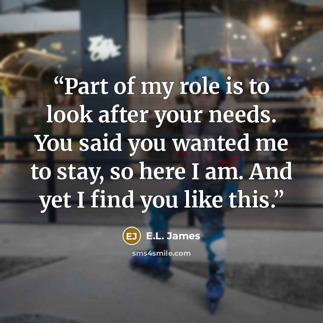 “Part of my role is to look after your needs. You said you wanted me to stay, so here I am. And yet I find you like this.” quote by E.L. James