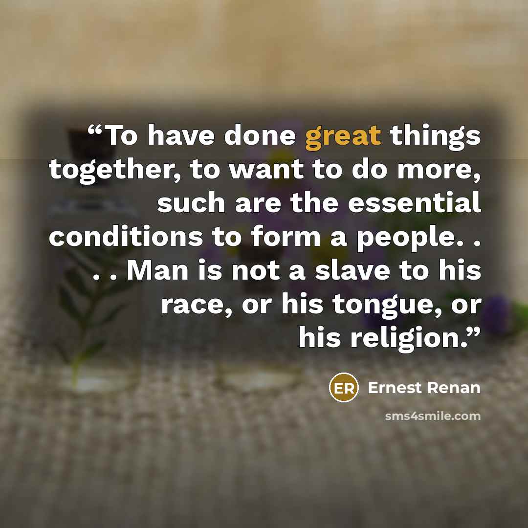“To have done great things together, to want to do more, such are the essential conditions to form a people. . . . Man is not a slave to his race, or his tongue, or his religion.” quote by Ernest Renan