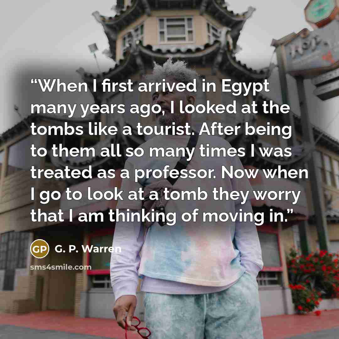 “When I first arrived in Egypt many years ago, I looked at the tombs like a tourist. After being to them all so many times I was treated as a professor. Now when I go to look at a tomb they worry that I am thinking of moving in.” quote by G. P. Warren