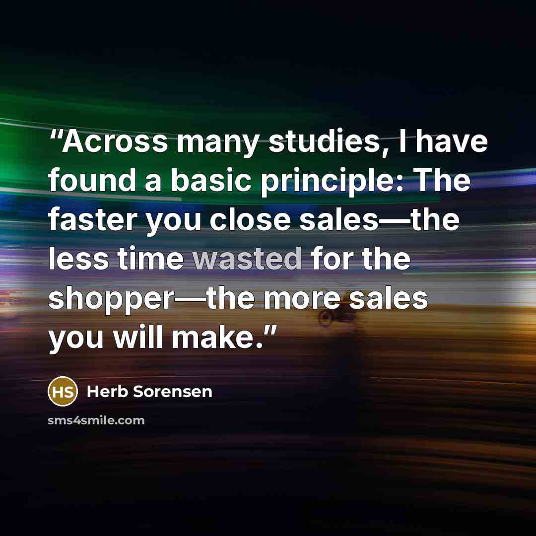 “Across many studies, I have found a basic principle: The faster you close sales—the less time wasted for the shopper—the more sales you will make.” quote by Herb Sorensen